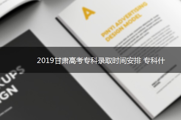 2019甘肃高考专科录取时间安排 专科什么时候录取