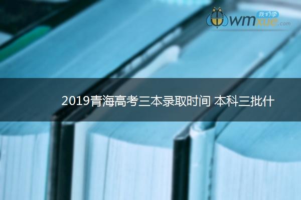 2019青海高考三本录取时间 本科三批什么时候录取