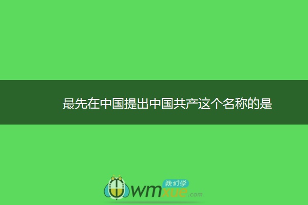 最先在中国提出中国共产这个名称的是