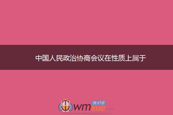 中国人民政治协商会议在性质上属于