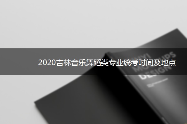 2020吉林音乐舞蹈类专业统考时间及地点
