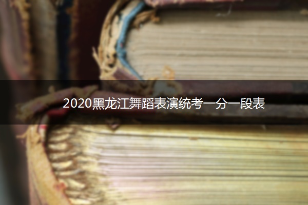 2020黑龙江舞蹈表演统考一分一段表