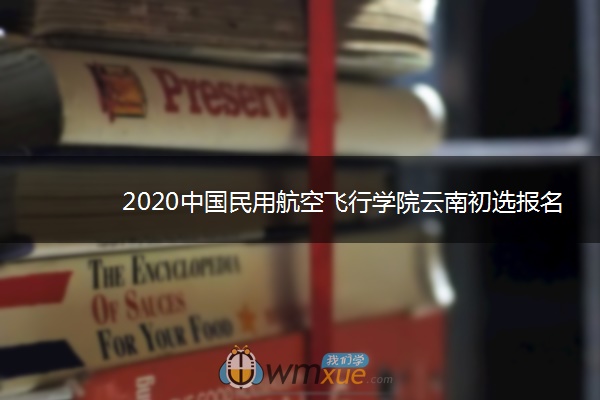 2020中国民用航空飞行学院云南初选报名时间
