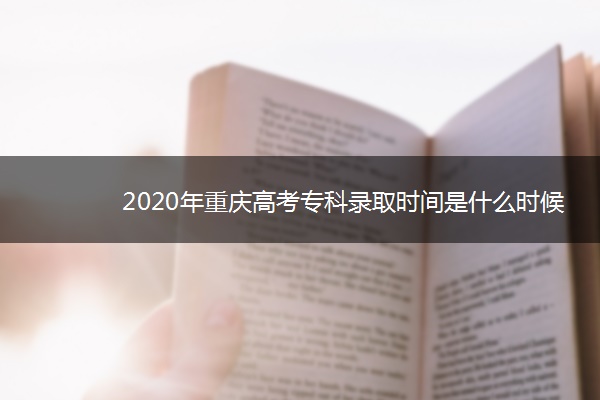 2020年重庆高考专科录取时间是什么时候