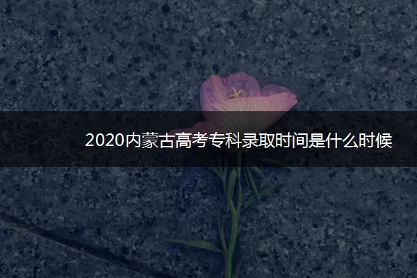 2020内蒙古高考专科录取时间是什么时候