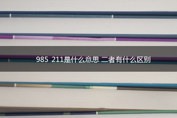 985 211是什么意思 二者有什么区别