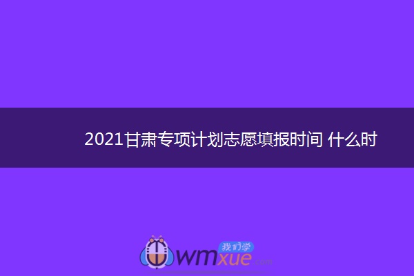 2021甘肃专项计划志愿填报时间 什么时候填志愿