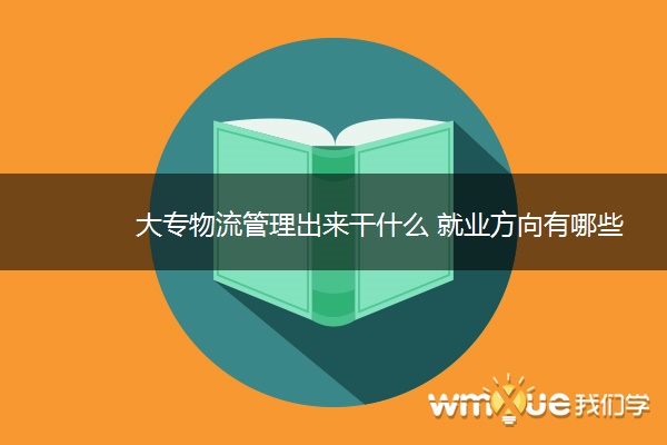 大专物流管理出来干什么 就业方向有哪些