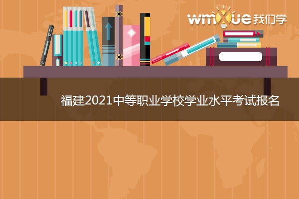 福建2021中等职业学校学业水平考试报名时间 什么时候报名